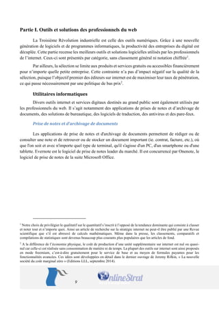 9 
Partie I. Outils et solutions des professionnels du web 
La Troisième Révolution industrielle est celle des outils numériques. Grâce à une nouvelle génération de logiciels et de programmes informatiques, la productivité des entreprises du digital est décuplée. Cette partie recense les meilleurs outils et solutions logicielles utilisés par les professionnels de l’internet. Ceux-ci sont présentés par catégorie, sans classement général ni notation chiffrée1. 
Par ailleurs, la sélection se limite aux produits et services gratuits ou accessibles financièrement pour n’importe quelle petite entreprise. Cette contrainte n’a pas d’impact négatif sur la qualité de la sélection, puisque l’objectif premier des éditeurs sur internet est de maximiser leur taux de pénétration, ce qui passe nécessairement par une politique de bas prix2. 
Utilitaires informatiques 
Divers outils internet et services digitaux destinés au grand public sont également utilisés par les professionnels du web. Il s’agit notamment des applications de prises de notes et d’archivage de documents, des solutions de bureautique, des logiciels de traduction, des antivirus et des pare-feux. 
Prise de notes et d’archivage de documents 
Les applications de prise de notes et d'archivage de documents permettent de rédiger ou de consulter une note et de retrouver ou de stocker un document important (ie. contrat, facture, etc.), où que l'on soit et avec n'importe quel type de terminal, qu'il s'agisse d'un PC, d'un smartphone ou d'une tablette. Evernote est le logiciel de prise de notes leader du marché. Il est concurrencé par Onenote, le logiciel de prise de notes de la suite Microsoft Office. 
1 Notre choix de privilégier le qualitatif sur le quantitatif s’inscrit à l’opposé de la tendance dominante qui consiste à classer et noter tout et n’importe quoi. Ainsi un article de recherche sur la stratégie internet ne peut-il être publié par une Revue scientifique que s’il est abreuvé de calculs mathématiques. Même dans la presse, les classements, comparatifs et compilations de statistiques sont devenus beaucoup plus courants plus populaires que les articles de fond. 
2 A la différence de l’économie physique, le coût de production d’une unité supplémentaire sur internet est nul ou quasi- nul car celle-ci est réalisée sans consommation de matière ni de temps. La plupart des outils sur internet sont ainsi proposés en mode freemium, c’est-à-dire gratuitement pour le service de base et au moyen de formules payantes pour les fonctionnalités avancées. Ces idées sont développées en détail dans le dernier ouvrage de Jeremy Rifkin, « La nouvelle société du coût marginal zéro » (Editions LLL, septembre 2014).  