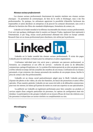 90 
Réseaux sociaux professionnels 
Les réseaux sociaux professionnels fonctionnent de manière similaire aux réseaux sociaux classiques : ils permettent de communiquer, de faire de la veille et d'échanger, mais à des fins professionnelles. En pratique, les utilisateurs apprécient la possibilité d'identifier facilement des responsables et autres décideurs en entreprises et de pouvoir les contacter directement, sans avoir à affronter les barrières des filtres des standards téléphoniques, formulaires de contact, etc. 
Linkedin est le leader mondial et la référence incontestable des réseaux sociaux professionnels. Il est suivi par quelques challengers dont le numéro un français Viadeo, également bien représenté à l'international, et par Xing, réseau social professionnel allemand très utilisé en Europe centrale. Research Gate est un réseau professionnel pour chercheurs, très utilisé par la profession. 
Linkedin est le leader mondial des réseaux sociaux professionnels. Il existe des pages Linkedin pour les individus et d'autres pour les entreprises et autres organisations. 
L'utilisateur individuel peut s'en servir pour y présenter son parcours professionnel, sa formation, ses compétences et son offre de services : recherche de poste ou de débouchés commerciaux, partage d'expérience, etc. Le système d'invitation permet de se créer son propre réseau et d'être informé en temps réél des actualités des membres de son réseau. L'utilisation de ses réseaux personnels, et par extension, des réseaux personnels des membres de son propre réseau, facilite la prise de contact à des fins professionnelles. 
LinkedIn est un réseau social particulièrement adapté pour le BtoB. Linkedin permet d'ajouter des photos et des vidéos, de créer des bannières, de lancer des promotions et autres offres spéciales. D'une manière générale, Linkedin est une source de trafic et de débouchés commerciaux pour tout site internet, de même qu'il permet de mettre en avant une expertise ou une spécialisation. 
La publicité sur LinkedIn est également performante pour faire connaître ses produits et services auprès d'une catégorie particulière de personnes, les options de configuration étant très étendues. La participation à des groupes Linkedin est un moyen efficace de tisser des relations avec des personnes évoluant dans un secteur similaire ou complémentaire au sien. 
Microblogging  
