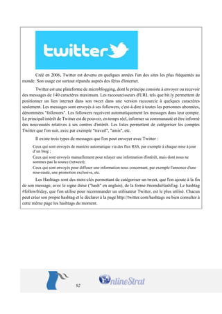 92 
Créé en 2006, Twitter est devenu en quelques années l'un des sites les plus fréquentés au monde. Son usage est surtout répandu auprès des férus d'internet. 
Twitter est une plateforme de microblogging, dont le principe consiste à envoyer ou recevoir des messages de 140 caractères maximum. Les raccourcisseurs d'URL tels que bit.ly permettent de positionner un lien internet dans son tweet dans une version raccourcie à quelques caractères seulement. Les messages sont envoyés à ses followers, c'est-à-dire à toutes les personnes abonnées, dénommées "followers". Les followers reçoivent automatiquement les messages dans leur compte. Le principal intérêt de Twitter est de pouvoir, en temps réel, informer sa communauté et être informé des nouveautés relatives à ses centres d'intérêt. Les listes permettent de catégoriser les comptes Twitter que l'on suit, avec par exemple "travail", "amis", etc. 
Il existe trois types de messages que l'on peut envoyer avec Twitter : 
Ceux qui sont envoyés de manière automatique via des flux RSS, par exemple à chaque mise à jour d’un blog ; 
Ceux qui sont envoyés manuellement pour relayer une information d'intérêt, mais dont nous ne sommes pas la source (retweet); 
Ceux qui sont envoyés pour diffuser une information nous concernant, par exemple l'annonce d'une nouveauté, une promotion exclusive, etc. 
Les Hashtags sont des mots-clés permettant de catégoriser un tweet, que l'on ajoute à la fin de son message, avec le signe dièse ("hash" en anglais), de la forme #nomduHashTag. Le hashtag #followfriday, que l'on utilise pour recommander un utilisateur Twitter, est le plus utilisé. Chacun peut créer son propre hashtag et le déclarer à la page http://twitter.com/hashtags ou bien consulter à cette même page les hashtags du moment. 
 
