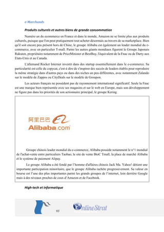 93 
e-Marchands 
Produits culturels et autres biens de grande consommation 
Numéro un du ecommerce en France et dans le monde, Amazon ne se limite plus aux produits culturels, puisque que l'on peut pratiquement tout acheter désormais au travers de sa marketplace. Bien qu'il soit encore peu présent hors de Chine, le groupe Alibaba est également un leader mondial du e- commerce, avec en particulier T-mall. Parmi les autres géants mondiaux figurent le Groupe Japonais Rakuten, propriétaire notamment de PriceMinister et BestBuy, l'équivalent de la Fnac ou de Darty aux Etats-Unis et au Canada. 
L'allemand Rocket Internet investit dans des startup essentiellement dans le e-commerce. Sa particularité est celle du copycat, c'est-à dire de s'inspirer des succès de leaders établis pour reproduire la même stratégie dans d'autres pays ou dans des niches un peu différentes, avec notamment Zalando sur le modèle de Zappos ou CityDeals sur le modèle de Groupon. 
Les acteurs français ne possèdent pas de rayonnement international significatif. Seule la Fnac est une marque bien représentée avec ses magasins et sur le web en Europe, mais son développement ne figure pas dans les priorités de son actionnaire principal, le groupe Kering. 
Groupe chinois leader mondial du e-commerce, Alibaba possède notamment le n°1 mondial de l'achat-vente entre particuliers Taobao, le site de vente BtoC Tmall, la place de marché Alibaba et le système de paiement Alipay. 
Le groupe Alibaba a été fondé par l’homme d'affaires chinois Jack Ma. Yahoo! détient une importante participation minoritaire, que le groupe Alibaba rachète progressivement. Sa valeur en bourse est l’une des plus importantes parmi les grands groupes de l’internet, loin derrière Google mais à des niveaux proches de ceux d’Amazon et de Facebook. 
High-tech et informatique  