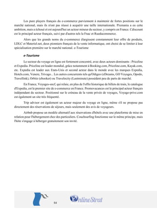 94 
Les pure players français du e-commerce parviennent à maintenir de fortes positions sur le marché national, mais ils n'ont pas réussi à acquérir une taille internationale. Pixmania a eu cette ambition, mais a échoué et est aujourd'hui un acteur mineur du secteur, y compris en France. Cdiscount est le principal acteur français, suivi par d'autres tels la Fnac et Rueducommerce. 
Alors que les grands noms du e-commerce élargissent constamment leur offre de produits, LDLC et Materiel.net, deux pionniers français de la vente informatique, ont choisi de se limiter à leur spécialisation première sur le marché national. e-Tourisme 
e-Tourisme 
Le secteur du voyage en ligne est fortement concentré, avec deux acteurs dominants : Priceline et Expedia. Priceline est leader mondial, grâce notamment à Booking.com, Priceline.com, Kayak.com, etc. Expedia est leader aux Etats-Unis et second acteur dans le monde avec les marques Expedia, Hotels.com, Venere, Trivago... Les autres concurrents tels qu'Odigeo (eDreams, GO Voyages, Opodo, Travellink), Orbitz (ebooker) ou Travelocity (Lastminute) possèdent peu de parts de marché. 
En France, Voyages-sncf, qui relaie, en plus de l'offre historique de billets de train, le catalogue d'Expedia, est le premier site de e-commerce en France. Promovacances est le principal acteur français indépendant du secteur. Positionné sur le créneau de la vente privée de voyages, Voyage-prive.com est également un site très fréquenté. 
Trip advisor est également un acteur majeur du voyage en ligne, même s'il ne propose pas directement des réservations de séjours, mais seulement des avis de voyageurs. 
Airbnb propose un modèle alternatif aux réservations d'hôtels avec une plateforme de mise en relation pour l'hébergement chez des particuliers. Couchsurfing fonctionne sur le même principe, mais l'hôte s'engage à héberger gratuitement son invité.  