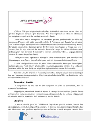96 
Créée en 2001 par Jacques-Antoine Granjon, Vente-privee.com est un site de ventes de produits de grandes marques à prix discountés. Pour pouvoir profiter des offres, les internautes doivent s'inscrire, après avoir été invité par un membre du site. 
Vente-Privee.com se distingue de ses concurrents par une grande maîtrise du métier de destockage. L'internet est le média assurant la visibilité de l'entreprise, mais il s'agit d'une entreprise dont la culture est plus proche de celle des entreprises de distribution que de celle des startup. Vente- Privee.com se caractérise également par un développement massif depuis la France, sans sous- traitance dans des pays à bas coût. En particulier, l'entreprise compte des milliers d'informaticiens et de designers web, travaillant de manière très complète (animations, vidéos...) les pages de mise en vente de chacun des produits du site. 
Vente-privee.com a reproduit ce principe de vente événementielle à prix destockés dans d'autres pays et avec d'autres sites spécialisés, sans toutefois obtenir de résultats significatifs. 
Le nom vente-privee.com est un des points faibles de l'entreprise. D'une part, il se compose du terme générique "vente privée" qu'utilisent les concurrents, ce qui peut entraîner de la confusion auprès du public. De plus, il n'est pas adapté à un déploiement international de l'entreprise. 
Aux Etats-Unis, les coupons de réduction possèdent de multiples usages dans les achats par internet : instrument de communication, déstockage, stimulation des affiliés etc. Retailmenot est le leader incontesté du secteur. 
Comparateurs de coûts 
Les comparateurs de prix sont des sites comparant les offres de e-marchands, dont ils reprennent les catalogues. 
Shopping.com, Pricerunner, Shopzilla, Kelkoo et Twenga, les deux derniers ayant été fondés en France, font partie des principaux comparateurs de coût au monde. Le site LeGuide est également un acteur de première importance, mais surtout sur le marché français. 
Sites d’avis 
Les sites d'avis tels que Ciao, TrustPilot ou TripAdvisor pour le tourisme, sont en fort développement, essentiellement pour le e-commerce et dans une moindre mesure pour l'emploi. Les avis d'internautes sont quasiment systématiquement recherchés avant de s'engager vis-à-vis d'une  