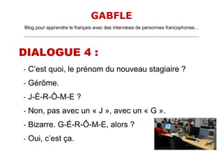 GABFLE
Blog pour apprendre le français avec des interviews de personnes francophones...
_______________________________________________________________________________________________________________________
DIALOGUE 4 :
- C’est quoi, le prénom du nouveau stagiaire ?
- Gérôme.
- J-É-R-Ô-M-E ?
- Non, pas avec un « J », avec un « G ».
- Bizarre. G-É-R-Ô-M-E, alors ?
- Oui, c’est ça.
 
