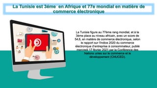 La Tunisie est 3éme en Afrique et 77e mondial en matière de
commerce électronique
La Tunisie figure au 77ème rang mondial, et à la
3ème place au niveau africain, avec un score de
54,6, en matière de commerce électronique, selon
le rapport sur l’Indice 2020 du commerce
électronique d’entreprise à consommateur, publié
mercredi 17 février 2021 par la Conférence des
Nations unies sur le commerce et le
développement (CNUCED).
 