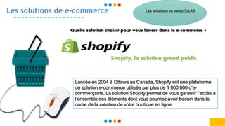 Les solutions de e-commerce
Quelle solution choisir pour vous lancer dans le e-commerce ?
Shopify, la solution grand public
Lancée en 2004 à Ottawa au Canada, Shopify est une plateforme
de solution e-commerce utilisée par plus de 1 000 000 d’e-
commerçants, La solution Shopify permet de vous garantir l’accès à
l’ensemble des éléments dont vous pourriez avoir besoin dans le
cadre de la création de votre boutique en ligne.
Les solutions en mode SAAS
 