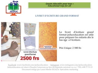 LIVRET D’ECRITURE GRAND FORMAT
«Jouets éducatifs pour tous »
Educational toys for all
Facebook: www.facebook.com/jeduceducation - Instagram: www.instagram.com/jeduceducation
Jeduceducation est situé à Douala-Cameroun au lieu dit bépanda carrefour va-va / TEL: 698 77 71 13
Document rédigé par Laura Sibelle DZAZA- Spécialiste marketing
Le livret d’écriture grand
format jeduceducation est utile
pour préparer les enfants dès le
bas âge a l‘écriture.
Prix Unique: 2 500 frs
 