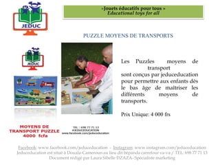 PUZZLE MOYENS DE TRANSPORTS
«Jouets éducatifs pour tous »
Educational toys for all
Facebook: www.facebook.com/jeduceducation - Instagram: www.instagram.com/jeduceducation
Jeduceducation est situé à Douala-Cameroun au lieu dit bépanda carrefour va-va / TEL: 698 77 71 13
Document rédigé par Laura Sibelle DZAZA- Spécialiste marketing
Les Puzzles moyens de
transport
sont conçus par jeduceducation
pour permettre aux enfants dès
le bas âge de maîtriser les
différents moyens de
transports.
Prix Unique: 4 000 frs
 