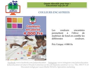 COULEURS ENCASTREES
«Jouets éducatifs pour tous »
Educational toys for all
Facebook: www.facebook.com/jeduceducation - Instagram: www.instagram.com/jeduceducation
Jeduceducation est situé à Douala-Cameroun au lieu dit bépanda carrefour va-va / TEL: 698 77 71 13
Document rédigé par Laura Sibelle DZAZA- Spécialiste marketing
Les couleurs encastrées
permettent à l‘élève de
maîtriser de fond en comble les
différentes couleurs.
Prix Unique: 4 000 frs
 
