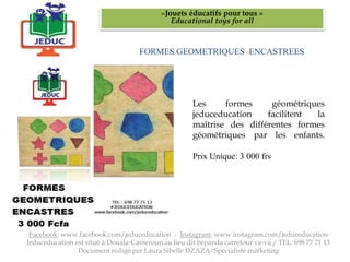 FORMES GEOMETRIQUES ENCASTREES
«Jouets éducatifs pour tous »
Educational toys for all
Facebook: www.facebook.com/jeduceducation - Instagram: www.instagram.com/jeduceducation
Jeduceducation est situé à Douala-Cameroun au lieu dit bépanda carrefour va-va / TEL: 698 77 71 13
Document rédigé par Laura Sibelle DZAZA- Spécialiste marketing
Les formes géométriques
jeduceducation facilitent la
maîtrise des différentes formes
géométriques par les enfants.
Prix Unique: 3 000 frs
 