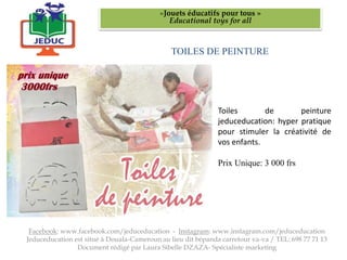 TOILES DE PEINTURE
«Jouets éducatifs pour tous »
Educational toys for all
Facebook: www.facebook.com/jeduceducation - Instagram: www.instagram.com/jeduceducation
Jeduceducation est situé à Douala-Cameroun au lieu dit bépanda carrefour va-va / TEL: 698 77 71 13
Document rédigé par Laura Sibelle DZAZA- Spécialiste marketing
Toiles de peinture
jeduceducation: hyper pratique
pour stimuler la créativité de
vos enfants.
Prix Unique: 3 000 frs
 
