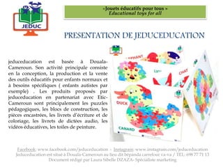 PRESENTATION DE JEDUCEDUCATION
«Jouets éducatifs pour tous »
Educational toys for all
jeduceducation est basée à Douala-
Cameroun. Son activité principale consiste
en la conception, la production et la vente
des outils éducatifs pour enfants normaux et
à besoins spécifiques ( enfants autistes par
exemple) . Les produits proposés par
jeduceducation en partenariat avec Etic-
Cameroun sont principalement les puzzles
pédagogiques, les blocs de construction, les
pièces encastrées, les livrets d’écriture et de
coloriage, les livrets de dictées audio, les
vidéos éducatives, les toiles de peinture.
Facebook: www.facebook.com/jeduceducation - Instagram: www.instagram.com/jeduceducation
Jeduceducation est situé à Douala-Cameroun au lieu dit bépanda carrefour va-va / TEL: 698 77 71 13
Document rédigé par Laura Sibelle DZAZA- Spécialiste marketing
 