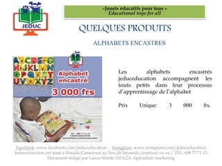 ALPHABETS ENCASTRES
«Jouets éducatifs pour tous »
Educational toys for all
Facebook: www.facebook.com/jeduceducation - Instagram: www.instagram.com/jeduceducation
Jeduceducation est situé à Douala-Cameroun au lieu dit bépanda carrefour va-va / TEL: 698 77 71 13
Document rédigé par Laura Sibelle DZAZA- Spécialiste marketing
Les alphabets encastrés
jeduceducation accompagnent les
touts petits dans leur processus
d’apprentissage de l’alphabet
Prix Unique: 3 000 frs.
QUELQUES PRODUITS
 