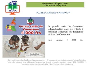 PUZZLE CARTE DU CAMEROUN
«Jouets éducatifs pour tous »
Educational toys for all
Facebook: www.facebook.com/jeduceducation - Instagram: www.instagram.com/jeduceducation
Jeduceducation est situé à Douala-Cameroun au lieu dit bépanda carrefour va-va / TEL: 698 77 71 13
Document rédigé par Laura Sibelle DZAZA- Spécialiste marketing
Le puzzle carte du Cameroun
jeduceducation aide les enfants à
maîtriser facilement les différentes
régions du Cameroun.
Prix Unique: 4 000 frs.
 