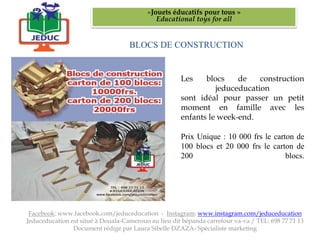 BLOCS DE CONSTRUCTION
«Jouets éducatifs pour tous »
Educational toys for all
Facebook: www.facebook.com/jeduceducation - Instagram: www.instagram.com/jeduceducation
Jeduceducation est situé à Douala-Cameroun au lieu dit bépanda carrefour va-va / TEL: 698 77 71 13
Document rédigé par Laura Sibelle DZAZA- Spécialiste marketing
Les blocs de construction
jeduceducation
sont idéal pour passer un petit
moment en famille avec les
enfants le week-end.
Prix Unique : 10 000 frs le carton de
100 blocs et 20 000 frs le carton de
200 blocs.
 