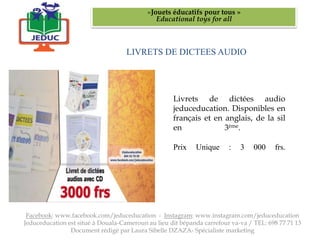 LIVRETS DE DICTEES AUDIO
«Jouets éducatifs pour tous »
Educational toys for all
Facebook: www.facebook.com/jeduceducation - Instagram: www.instagram.com/jeduceducation
Jeduceducation est situé à Douala-Cameroun au lieu dit bépanda carrefour va-va / TEL: 698 77 71 13
Document rédigé par Laura Sibelle DZAZA- Spécialiste marketing
Livrets de dictées audio
jeduceducation. Disponibles en
français et en anglais, de la sil
en 3ème.
Prix Unique : 3 000 frs.
 