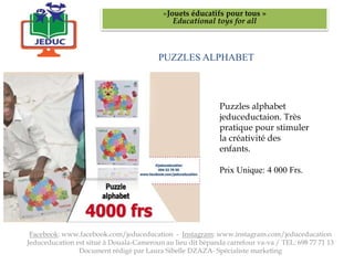 PUZZLES ALPHABET
«Jouets éducatifs pour tous »
Educational toys for all
Facebook: www.facebook.com/jeduceducation - Instagram: www.instagram.com/jeduceducation
Jeduceducation est situé à Douala-Cameroun au lieu dit bépanda carrefour va-va / TEL: 698 77 71 13
Document rédigé par Laura Sibelle DZAZA- Spécialiste marketing
Puzzles alphabet
jeduceductaion. Très
pratique pour stimuler
la créativité des
enfants.
Prix Unique: 4 000 Frs.
 