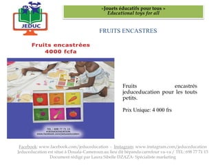 FRUITS ENCASTRES
«Jouets éducatifs pour tous »
Educational toys for all
Facebook: www.facebook.com/jeduceducation - Instagram: www.instagram.com/jeduceducation
Jeduceducation est situé à Douala-Cameroun au lieu dit bépanda carrefour va-va / TEL: 698 77 71 13
Document rédigé par Laura Sibelle DZAZA- Spécialiste marketing
Fruits encastrés
jeduceducation pour les touts
petits.
Prix Unique: 4 000 frs
 