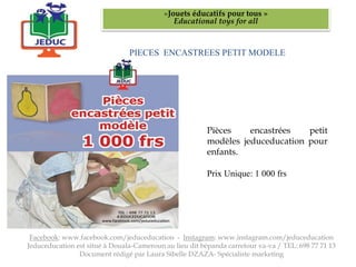 PIECES ENCASTREES PETIT MODELE
«Jouets éducatifs pour tous »
Educational toys for all
Facebook: www.facebook.com/jeduceducation - Instagram: www.instagram.com/jeduceducation
Jeduceducation est situé à Douala-Cameroun au lieu dit bépanda carrefour va-va / TEL: 698 77 71 13
Document rédigé par Laura Sibelle DZAZA- Spécialiste marketing
Pièces encastrées petit
modèles jeduceducation pour
enfants.
Prix Unique: 1 000 frs
 