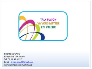 Brigitte NOGARO
Partenaire Talk Fusion
Tel: 06 14 37 52 37
Email : levideomail@gmail.com
www.talkfusion.com/1021090
 