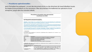 • Procédures opérationnelles :
(pour formaliser les pratiques) : ce sont des documents écrits ou des directives de travail détaillant toutes
les étapes d'une procédure ou d'un processus. Elles documentent formellement les opérations d'une
entreprise, jusque dans les moindres détails.
 