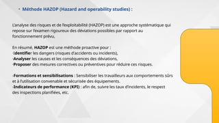 • Méthode HAZOP (Hazard and operability studies) :
L’analyse des risques et de l’exploitabilité (HAZOP) est une approche systématique qui
repose sur l’examen rigoureux des déviations possibles par rapport au
fonctionnement prévu,
En résumé, HAZOP est une méthode proactive pour :
·Identifier les dangers (risques d'accidents ou incidents),
·Analyser les causes et les conséquences des déviations,
·Proposer des mesures correctives ou préventives pour réduire ces risques.
-Formations et sensibilisations : Sensibiliser les travailleurs aux comportements sûrs
et à l’utilisation convenable et sécurisée des équipements.
-Indicateurs de performance (KPI) : afin de, suivre les taux d’incidents, le respect
des inspections planifiées, etc.
 