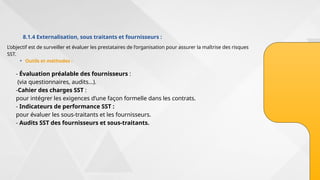 8.1.4 Externalisation, sous traitants et fournisseurs :
• Outils et méthodes :
L’objectif est de surveiller et évaluer les prestataires de l’organisation pour assurer la maîtrise des risques
SST.
- Évaluation préalable des fournisseurs :
(via questionnaires, audits…).
-Cahier des charges SST :
pour intégrer les exigences d’une façon formelle dans les contrats.
- Indicateurs de performance SST :
pour évaluer les sous-traitants et les fournisseurs.
- Audits SST des fournisseurs et sous-traitants.
 