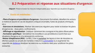 8.2 Préparation et réponse aux situations d’urgence:
Objectif : Prévoir et tester les mesures indispensables pour répondre aux situations d’urgence.
• Outils et méthodes :
- Plans d’urgence et procédures d’urgences : Documents formalisés, détaillant les actions
à mettre en œuvre en cas de situations critiques (incendies, fuites de produits chimiques,
etc.).
- Exercices et simulations : Réaliser des exercices réguliers pour tester et évaluer les plans
d’urgence (ex. : évacuation, confinement).
- Affichage et signalisation : Indiquer clairement les consignes et les plans d’évacuation.
- Formation spécifique : Sensibiliser les travailleurs aux procédures à suivre face aux
situations d’urgence et à la nécessité d’y conformer.
-Retour d’expérience (REX) : Le REX, l vise à capitaliser les leçons à tirer de réussites ou
d’échecs passés ou actuels de manière à réduire la vulnérabilité ou à augmenter les
capacités de résilience (Analyser les exercices ou incidents réels pour améliorer les plans
existants).
 