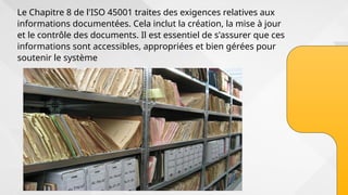 Le Chapitre 8 de l'ISO 45001 traites des exigences relatives aux
informations documentées. Cela inclut la création, la mise à jour
et le contrôle des documents. Il est essentiel de s'assurer que ces
informations sont accessibles, appropriées et bien gérées pour
soutenir le système
 