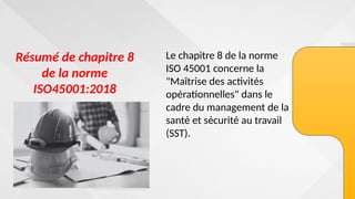 Résumé de chapitre 8
de la norme
ISO45001:2018
Le chapitre 8 de la norme
ISO 45001 concerne la
"Maîtrise des activités
opérationnelles" dans le
cadre du management de la
santé et sécurité au travail
(SST).
 