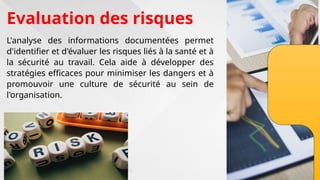 Evaluation des risques
L'analyse des informations documentées permet
d'identifier et d'évaluer les risques liés à la santé et à
la sécurité au travail. Cela aide à développer des
stratégies efficaces pour minimiser les dangers et à
promouvoir une culture de sécurité au sein de
l'organisation.
 