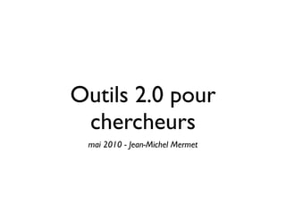 Outils 2.0 pour
 chercheurs
 mai 2010 - Jean-Michel Mermet
 