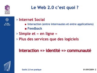 Le plan

> Le Web 2.0 c’est quoi ?
> Types de services 2.0
> Réseaux sociaux (temps et espace)
> Focus 1 : VIADEO
> Focus 2 : Facebook




   Outils 2.0 en pratique             01/09/2009- 2
 