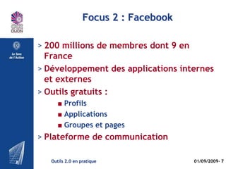 Focus 1 : VIADEO

> + de 7 millions de membres dont environ
  2,5 en France
> Développement interne
> Orientation professionnelle revendiquée
> Outils payants
      ■ Abonnement premium
      ■ Page spéciale Entreprise
      ■ Outils de recrutement
> Plateforme de « réseautage »

   Outils 2.0 en pratique              01/09/2009- 7
 