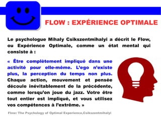FLOW : EXPÉRIENCE OPTIMALE
Le psychologue Mihaly Csikszentmihalyi a décrit le Flow,
ou Expérience Optimale, comme un état mental qui
consiste à :
« Être complètement impliqué dans une
activité pour elle-même. L’ego n’existe
plus, la perception du temps non plus.
Chaque action, mouvement et pensée
découle inévitablement de la précédente,
comme lorsqu’on joue du jazz. Votre être
tout entier est impliqué, et vous utilisez
vos compétences à l’extrême. »
Flow: The Psychology of Optimal Experience,Csikszentmihalyi
 