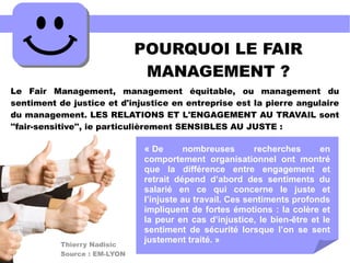 POURQUOI LE FAIR
MANAGEMENT ?
Le Fair Management, management équitable, ou management du
sentiment de justice et d'injustice en entreprise est la pierre angulaire
du management. LES RELATIONS ET L'ENGAGEMENT AU TRAVAIL sont
''fair-sensitive'', ie particulièrement SENSIBLES AU JUSTE :
« De nombreuses recherches en
comportement organisationnel ont montré
que la différence entre engagement et
retrait dépend d’abord des sentiments du
salarié en ce qui concerne le juste et
l’injuste au travail. Ces sentiments profonds
impliquent de fortes émotions : la colère et
la peur en cas d’injustice, le bien-être et le
sentiment de sécurité lorsque l’on se sent
justement traité. »Thierry Nadisic
Source : EM-LYON
 