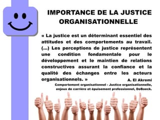 IMPORTANCE DE LA JUSTICE
ORGANISATIONNELLE
« La justice est un déterminant essentiel des
attitudes et des comportements au travail.
(…) Les perceptions de justice représentent
une condition fondamentale pour le
développement et le maintien de relations
constructives assurant la confiance et la
qualité des échanges entre les acteurs
organisationnels. » A. El Akremi
Comportement organisationnel - Justice organisationnelle,
enjeux de carrière et épuisement professionnel, DeBoeck.
 