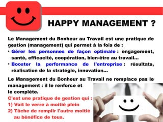 HAPPY MANAGEMENT ?
Le Management du Bonheur au Travail est une pratique de
gestion (management) qui permet à la fois de :
●
Gérer les personnes de façon optimale : engagement,
santé, efficacité, coopération, bien-être au travail...
●
Booster la performance de l'entreprise : résultats,
réalisation de la stratégie, innovation...
Le Management du Bonheur au Travail ne remplace pas le
management : il le renforce et
le complète.
C'est une pratique de gestion qui :
1) Voit le verre à moitié plein
2) Tâche de remplir l'autre moitié
au bénéfice de tous.
 