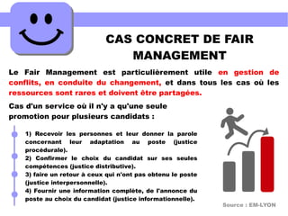 CAS CONCRET DE FAIR
MANAGEMENT
Le Fair Management est particulièrement utile en gestion de
conflits, en conduite du changement, et dans tous les cas où les
ressources sont rares et doivent être partagées.
Cas d'un service où il n'y a qu'une seule
promotion pour plusieurs candidats :
Source : EM-LYON
1) Recevoir les personnes et leur donner la parole
concernant leur adaptation au poste (justice
procédurale).
2) Confirmer le choix du candidat sur ses seules
compétences (justice distributive).
3) faire un retour à ceux qui n'ont pas obtenu le poste
(justice interpersonnelle).
4) Fournir une information complète, de l'annonce du
poste au choix du candidat (justice informationnelle).
 