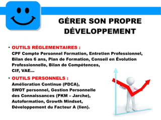 GÉRER SON PROPRE
DÉVELOPPEMENT
●
OUTILS RÉGLEMENTAIRES :
CPF Compte Personnel Formation, Entretien Professionnel,
Bilan des 6 ans, Plan de Formation, Conseil en Évolution
Professionnelle, Bilan de Compétences,
CIF, VAE...
●
OUTILS PERSONNELS :
Amélioration Continue (PDCA),
SWOT personnel, Gestion Personnelle
des Connaissances (PKM – Jarche),
Autoformation, Growth Mindset,
Développement du Facteur A (lien).
 