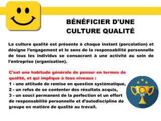 BÉNÉFICIER D'UNE
CULTURE QUALITÉ
La culture qualité est présente à chaque instant (percolation) et
désigne l’engagement et le sens de la responsabilité personnelle
de tous les individus se consacrant à une activité au sein de
l'entreprise (organisation).
C'est une habitude générale de penser en termes de
qualité, et qui implique à tous niveaux :
1 - une attitude de remise en question systématique,
2 - un refus de se contenter des résultats acquis,
3 - un souci permanent de la perfection et un effort
de responsabilité personnelle et d’autodiscipline de
groupe en matière de qualité au travail.
 