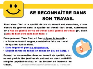 SE RECONNAÎTRE DANS
SON TRAVAIL
Pour Yves Clot, « la qualité de vie au travail est enracinée, a son
centre de gravité dans la qualité du travail tout court. Autrement
dit : Pas de qualité de vie au travail sans qualité du travail [et] il n'y
a pas de bien-être sans bien faire. »
Donc poursuit Yves Clot, «il faut soigner le travail» :
●
« Faire un travail soigné, c’est-à-dire faire un travail
de qualité, qui se tient,
●
Dans lequel on peut se reconnaître,
●
Duquel on tire de temps en temps un peu de fierté. »
Pouvoir se reconnaître dans un travail de qualité, dont
on est parfois fier (estime de soi) est un atout anti-RPS
(risques psychosociaux) et un facteur de bonheur au
travail. Conférence Management et Bien-Être au Travail (lien)
 