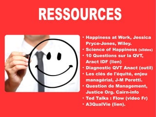 ●
Happiness at Work, Jessica
Pryce-Jones, Wiley.
●
Science of Happiness (slides)
●
10 Questions sur la QVT,
Aract IDF (lien)
●
Diagnostic QVT Anact (outil)
●
Les clés de l'équité, enjeu
managérial, J-M Peretti.
●
Question de Management,
Justice Org. Cairn-info
●
Ted Talks : Flow (video Fr)
●
A3QualVie (lien).
 