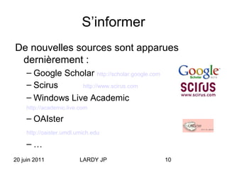 20 juin 2011 LARDY JP 10
S’informer
De nouvelles sources sont apparues
dernièrement :
– Google Scholar http://scholar.google.com
– Scirus http://www.scirus.com
– Windows Live Academic
http://academic.live.com
– OAIster
http://oaister.umdl.umich.edu
– …
 