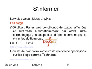 20 juin 2011 LARDY JP 11
S’informer
Le web évolue : blogs et wikis
Les blogs
Définition : Pages web constituées de textes affichées
et archivées automatiquement par ordre ante-
chronologique, susceptibles d’être commentées et
enrichies de liens externes.
Ex : URFIST.info
http://www.urfist.info
Il existe de nombreux moteurs de recherche spécialisés
sur les blogs comme Technorati
http://www.technorati.com
 