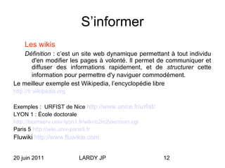 20 juin 2011 LARDY JP 12
S’informer
Les wikis
Définition : c’est un site web dynamique permettant à tout individu
d'en modifier les pages à volonté. Il permet de communiquer et
diffuser des informations rapidement, et de structurer cette
information pour permettre d'y naviguer commodément.
Le meilleur exemple est Wikipedia, l’encyclopédie libre
http://fr.wikipedia.org
Exemples : URFIST de Nice http://www.unice.fr/urfist/
LYON 1 : École doctorale
http://biomserv.univ-lyon1.fr/wiki/e2m2vie/moin.cgi
Paris 5 http://wiki.univ-paris5.fr
Fluwiki http://www.fluwikie.com
 