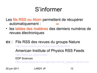 20 juin 2011 LARDY JP 13
S’informer
Les fils RSS ou Atom permettent de récupérer
automatiquement :
• les tables des matières des derniers numéros de
revues électroniques
ex : Fils RSS des revues du groupe Nature
http://www.nature.com/nphys/newsfeeds.html
American Institute of Physics RSS Feeds
http://www.aip.org/rss.html
EDP Sciences
http://www.edpsciences.org/index.cfm?id_langue=1&niv1=rss
 