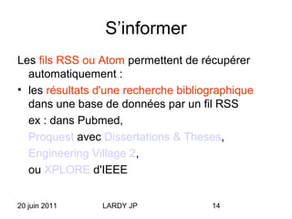 20 juin 2011 LARDY JP 14
S’informer
Les fils RSS ou Atom permettent de récupérer
automatiquement :
• les résultats d'une recherche bibliographique
dans une base de données par un fil RSS
ex : dans Pubmed,
Proquest avec Dissertations & Theses,
Engineering Village 2,
ou XPLORE d'IEEE
 