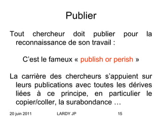 20 juin 2011 LARDY JP 15
Publier
Tout chercheur doit publier pour la
reconnaissance de son travail :
C’est le fameux « publish or perish »
La carrière des chercheurs s’appuient sur
leurs publications avec toutes les dérives
liées à ce principe, en particulier le
copier/coller, la surabondance …
 