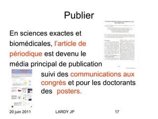 20 juin 2011 LARDY JP 17
Publier
En sciences exactes et
biomédicales, l’article de
périodique est devenu le
média principal de publication,
suivi des communications aux
congrès et pour les doctorants
des posters.
 