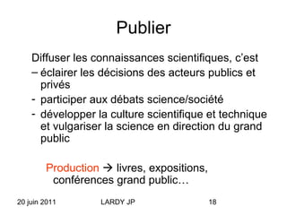 20 juin 2011 LARDY JP 18
Publier
Diffuser les connaissances scientifiques, c’est
– éclairer les décisions des acteurs publics et
privés
- participer aux débats science/société
- développer la culture scientifique et technique
et vulgariser la science en direction du grand
public
Production  livres, expositions,
conférences grand public…
 